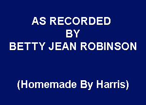 AS RECORDED
BY
BETTY JEAN ROBINSON

(Homemade By Harris)