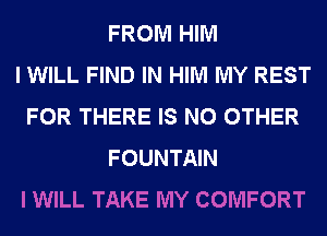 FROM HIM
I WILL FIND IN HIM MY REST
FOR THERE IS NO OTHER
FOUNTAIN
I WILL TAKE MY COMFORT
