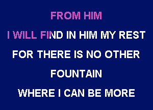 FROM HIM
I WILL FIND IN HIM MY REST
FOR THERE IS NO OTHER
FOUNTAIN
WHERE I CAN BE MORE