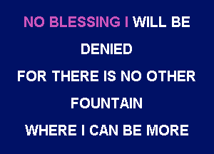 N0 BLESSING I WILL BE
DENIED
FOR THERE IS NO OTHER
FOUNTAIN
WHERE I CAN BE MORE