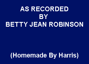 AS RECORDED
BY
BETTY JEAN ROBINSON

(Homemade By Harris)