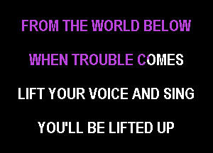 FROM THE WORLD BELOW
WHEN TROUBLE COMES
LIFT YOUR VOICE AND SING

YOU'LL BE LIFTED UP