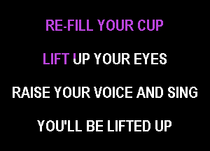 RE-FILL YOUR CUP
LIFT UP YOUR EYES
RAISE YOUR VOICE AND SING

YOU'LL BE LIFTED UP