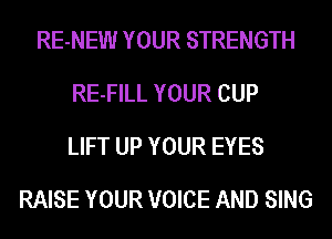RE-NEW YOUR STRENGTH
RE-FILL YOUR CUP
LIFT UP YOUR EYES
RAISE YOUR VOICE AND SING