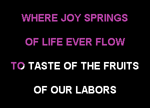 WHERE JOY SPRINGS

OF LIFE EVER FLOW

T0 TASTE OF THE FRUITS

OF OUR LABORS