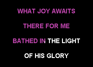 WHAT JOY AWAITS

THERE FOR ME

BATHED IN THE LIGHT

OF HIS GLORY