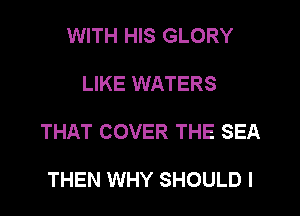 WITH HIS GLORY

LIKE WATERS

THAT COVER THE SEA

THEN WHY SHOULD I