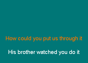 How couid you put us through it

His brother watched you do it