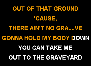 OUT OF THAT GROUND
'CAUSE,

THERE AIN'T N0 GRA....VE
GONNA HOLD MY BODY DOWN
YOU CAN TAKE ME
OUT TO THE GRAVEYARD