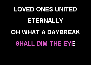 LOVED ONES UNITED
ETERNALLY
0H WHAT A DAYBREAK
SHALL DIM THE EYE