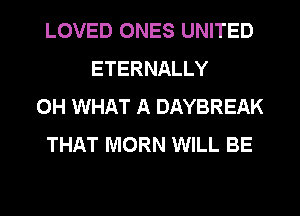 LOVED ONES UNITED
ETERNALLY
0H WHAT A DAYBREAK
THAT MORN WILL BE