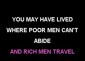 YOU MAY HAVE LIVED
WHERE POOR MEN CAN'T
ABIDE
AND RICH MEN TRAVEL