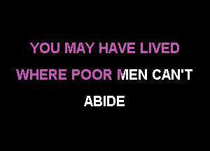 YOU MAY HAVE LIVED
WHERE POOR MEN CAN'T

ABIDE