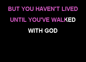 BUT YOU HAVEN'T LIVED
UNTIL YOU'VE WALKED
WITH GOD