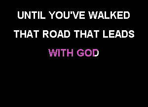 UNTIL YOU'VE WALKED
THAT ROAD THAT LEADS
WITH GOD