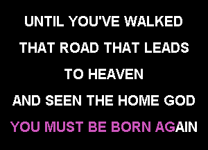 UNTIL YOU'VE WALKED
THAT ROAD THAT LEADS
TO HEAVEN
AND SEEN THE HOME GOD
YOU MUST BE BORN AGAIN