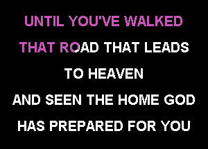 UNTIL YOU'VE WALKED
THAT ROAD THAT LEADS
TO HEAVEN
AND SEEN THE HOME GOD
HAS PREPARED FOR YOU