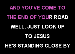 AND YOU'VE COME TO
THE END OF YOUR ROAD
WELL, JUST LOOK UP
TO JESUS
HE'S STANDING CLOSE BY