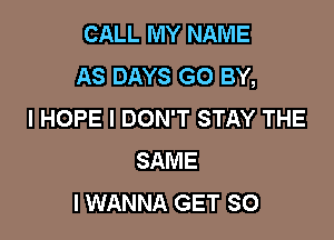 CALL MY NAME
AS DAYS G0 BY,
I HOPE I DON'T STAY THE

SAME
I WANNA GET SO