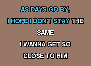 AS DAYS GO BY,
I HOPE I DON'T STAY THE
SAME

I WANNA GET SO
CLOSE TO HIM