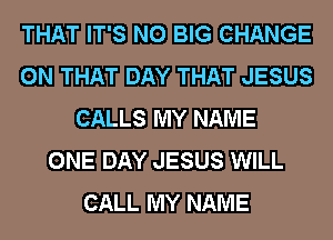 THAT IT'S N0 BIG CHANGE
ON THAT DAY THAT JESUS
CALLS MY NAME
ONE DAY JESUS WILL
CALL MY NAME