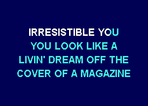 IRRESISTIBLE YOU
YOU LOOK LIKE A
LIVIN' DREAM OFF THE
COVER OF A MAGAZINE