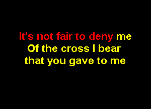 It's not fair to deny me
Of the cross I bear

that you gave to me