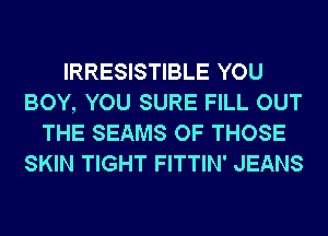 IRRESISTIBLE YOU
BOY, YOU SURE FILL OUT
THE SEAMS OF THOSE
SKIN TIGHT FITTIN' JEANS