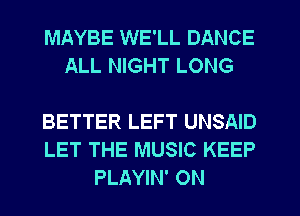 MAYBE WE'LL DANCE
ALL NIGHT LONG

BETTER LEFT UNSAID
LET THE MUSIC KEEP
PLAYIN' ON