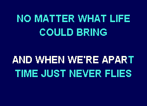 NO MATTER WHAT LIFE
COULD BRING

AND WHEN WE'RE APART
TIME JUST NEVER FLIES