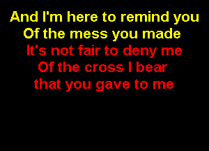 And I'm here to remind you
Of the mess you made
It's not fair to deny me

Of the cross I bear
that you gave to me