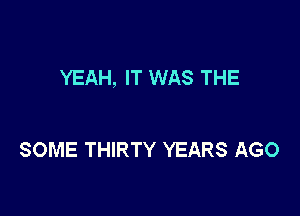YEAH, IT WAS THE

SOME THIRTY YEARS AGO