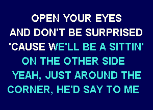 OPEN YOUR EYES
AND DON'T BE SURPRISED
'CAUSE WE'LL BE A SITTIN'

ON THE OTHER SIDE
YEAH, JUST AROUND THE
CORNER, HE'D SAY TO ME