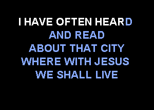I HAVE OFTEN HEARD
AND READ
ABOUT THAT CITY
WHERE WITH JESUS
WE SHALL LIVE