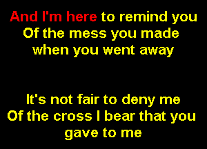 And I'm here to remind you
Of the mess you made
when you went away

It's not fair to deny me
Of the cross I bear that you
gave to me