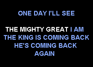 ONE DAY I'LL SEE

THE MIGHTY GREAT I AM
THE KING IS COMING BACK
HE'S COMING BACK
AGAIN