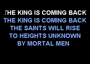 THE KING IS COMING BACK
THE KING IS COMING BACK
THE SAINTS WILL RISE
T0 HEIGHTS UNKNOWN
BY MORTAL MEN