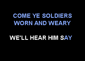 COME YE SOLDIERS
WORN AND WEARY

WE'LL HEAR HIM SAY