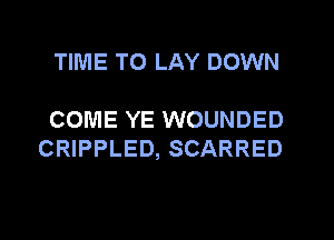 TIME TO LAY DOWN

COME YE WOUNDED
CRIPPLED, SCARRED