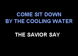 COME SIT DOWN
BY THE COOLING WATER

THE SAVIOR SAY