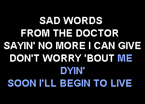 SAD WORDS
FROM THE DOCTOR
SAYIN' NO MORE I CAN GIVE
DON'T WORRY 'BOUT ME
DYIN'
SOON I'LL BEGIN TO LIVE