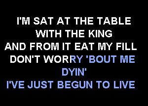 I'M SAT AT THE TABLE
WITH THE KING
AND FROM IT EAT MY FILL
DON'T WORRY 'BOUT ME
DYIN'
I'VE JUST BEGUN TO LIVE