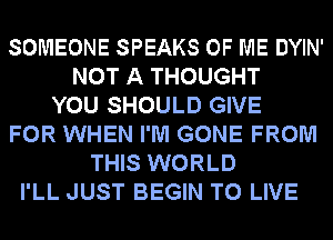 SOMEONE SPEAKS OF ME DYIN'
NOT A THOUGHT
YOU SHOULD GIVE
FOR WHEN I'M GONE FROM
THIS WORLD
I'LL JUST BEGIN TO LIVE