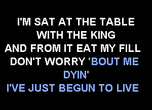 I'M SAT AT THE TABLE
WITH THE KING
AND FROM IT EAT MY FILL
DON'T WORRY 'BOUT ME
DYIN'
I'VE JUST BEGUN TO LIVE