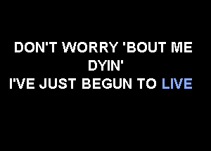 DON'T WORRY 'BOUT ME
DYIN'

I'VE JUST BEGUN TO LIVE