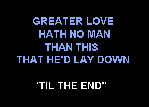GREATER LOVE
HATH NO MAN
THAN THIS

THAT HE'D LAY DOWN

'TlL THE END