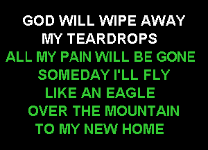 GOD WILL WIPE AWAY
MY TEARDROPS
ALL MY PAIN WILL BE GONE
SOMEDAY I'LL FLY
LIKE AN EAGLE
OVER THE MOUNTAIN
TO MY NEW HOME