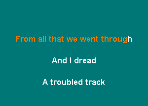 From all that we went through

And I dread

A troubled track