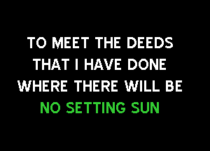 TO MEET THE DEEDS
THAT I HAVE DONE
WHERE THERE WILL BE
NO SETTING SUN