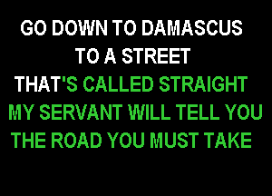 G0 DOWN TO DAMASCUS
TO A STREET
THAT'S CALLED STRAIGHT
MY SERVANT WILL TELL YOU
THE ROAD YOU MUST TAKE